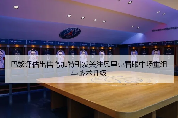 巴黎评估出售乌加特引发关注恩里克着眼中场重组与战术升级