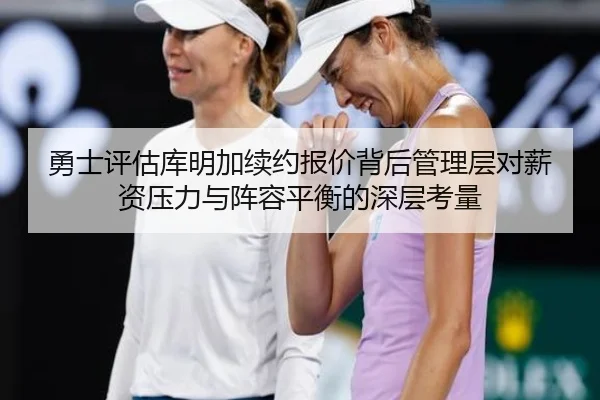 勇士评估库明加续约报价背后管理层对薪资压力与阵容平衡的深层考量